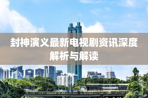 封神演义最新电视剧资讯深度解析与解读